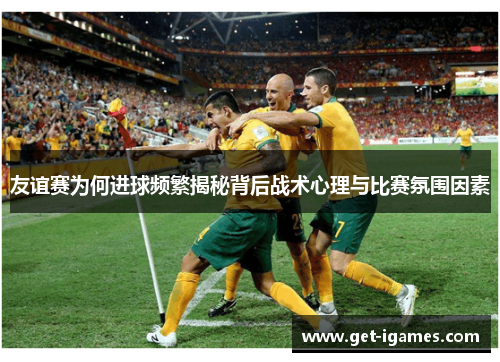 友谊赛为何进球频繁揭秘背后战术心理与比赛氛围因素 友谊赛为何进球频繁揭秘背后战术心理与比赛氛围因素