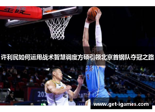 许利民如何运用战术智慧调度方硕引领北京首钢队夺冠之路 许利民如何运用战术智慧调度方硕引领北京首钢队夺冠之路