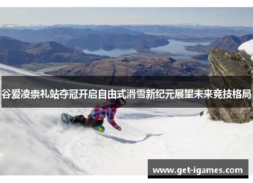 谷爱凌崇礼站夺冠开启自由式滑雪新纪元展望未来竞技格局