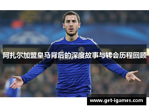 阿扎尔加盟皇马背后的深度故事与转会历程回顾