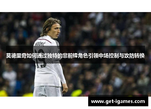 莫德里奇如何通过独特的非前锋角色引领中场控制与攻防转换