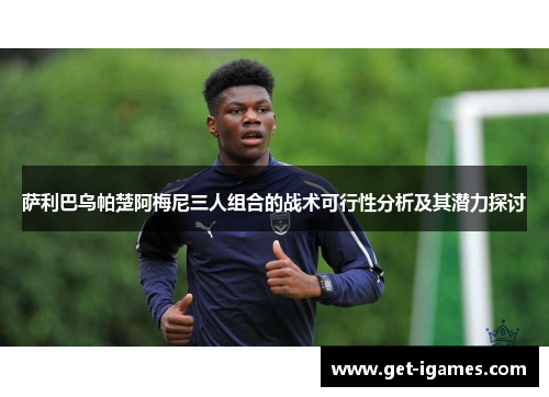 萨利巴乌帕楚阿梅尼三人组合的战术可行性分析及其潜力探讨 萨利巴乌帕楚阿梅尼三人组合的战术可行性分析及其潜力探讨