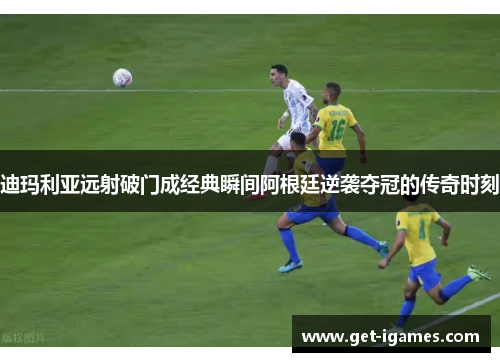 迪玛利亚远射破门成经典瞬间阿根廷逆袭夺冠的传奇时刻