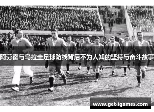 阿劳霍与乌拉圭足球防线背后不为人知的坚持与奋斗故事
