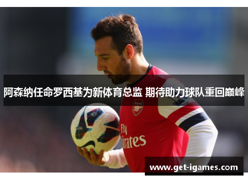 阿森纳任命罗西基为新体育总监 期待助力球队重回巅峰 阿森纳任命罗西基为新体育总监 期待助力球队重回巅峰