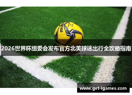 2026世界杯组委会发布官方北美球迷出行全攻略指南 2026世界杯组委会发布官方北美球迷出行全攻略指南