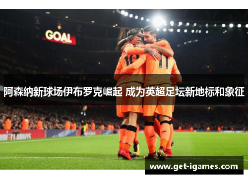 阿森纳新球场伊布罗克崛起 成为英超足坛新地标和象征 阿森纳新球场伊布罗克崛起 成为英超足坛新地标和象征