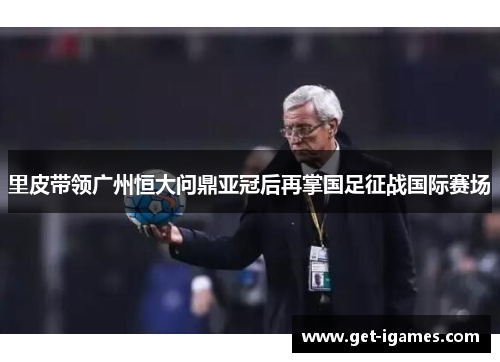里皮带领广州恒大问鼎亚冠后再掌国足征战国际赛场 里皮带领广州恒大问鼎亚冠后再掌国足征战国际赛场